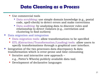 21
Data Cleaning as a Process
 Use commercial tools

Data scrubbing: use simple domain knowledge (e.g., postal
code, spell-check) to detect errors and make corrections

Data auditing: by analyzing data to discover rules and
relationship to detect violators (e.g., correlation and
clustering to find outliers)
 Data migration and integration
 Data migration tools: allow transformations to be specified
 ETL (Extraction/Transformation/Loading) tools: allow users to
specify transformations through a graphical user interface.
 Integration of the two processes data discrepancy & data
transformation which is error-prone and time consuming
 Iterative and interactive new approach –
e.g., Potter’s Wheels) publicly available data tool.
 Development of declarative languages
 