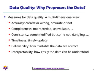3
Data Quality: Why Preprocess the Data?
 Measures for data quality: A multidimensional view
 Accuracy: correct or wrong, accurate or not
 Completeness: not recorded, unavailable, …
 Consistency: some modified but some not, dangling, …
 Timeliness: timely update

Believability: how trustable the data are correct
 Interpretability: how easily the data can be understood
Sri Ramakrishna College of Arts & Science
 