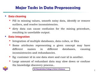 7
Major Tasks in Data Preprocessing
 Data cleaning
 Fill in missing values, smooth noisy data, identify or remove
outliers, and resolve inconsistencies.

dirty data can cause confusion for the mining procedure,
resulting in unreliable output.
 Data integration

Integration of multiple databases, data cubes, or files

Some attributes representing a given concept may have
different names in different databases, causing
inconsistencies and redundancies.

Eg: customer id in one data store and cust id in another.

Large amount of redundant data may slow down or confuse
the knowledge discovery process..
Sri Ramakrishna College of Arts & Science
 