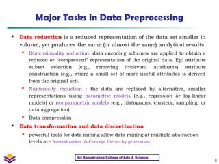 8
Major Tasks in Data Preprocessing
 Data reduction is a reduced representation of the data set smaller in
volume, yet produces the same (or almost the same) analytical results.

Dimensionality reduction: data encoding schemes are applied to obtain a
reduced or “compressed” representation of the original data. Eg: attribute
subset selection (e.g., removing irrelevant attributes) attribute
construction (e.g., where a small set of more useful attributes is derived
from the original set).

Numerosity reduction : the data are replaced by alternative, smaller
representations using parametric models (e.g., regression or log-linear
models) or nonparametric models (e.g., histograms, clusters, sampling, or
data aggregation).
 Data compression
 Data transformation and data discretization

powerful tools for data mining allow data mining at multiple abstraction
levels are Normalization & Concept hierarchy generation
Sri Ramakrishna College of Arts & Science
 