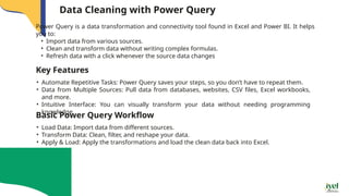 Data Cleaning with Power Query
Power Query is a data transformation and connectivity tool found in Excel and Power BI. It helps
you to:
• Import data from various sources.
• Clean and transform data without writing complex formulas.
• Refresh data with a click whenever the source data changes
Key Features
• Automate Repetitive Tasks: Power Query saves your steps, so you don’t have to repeat them.
• Data from Multiple Sources: Pull data from databases, websites, CSV files, Excel workbooks,
and more.
• Intuitive Interface: You can visually transform your data without needing programming
knowledge.
Basic Power Query Workflow
• Load Data: Import data from different sources.
• Transform Data: Clean, filter, and reshape your data.
• Apply & Load: Apply the transformations and load the clean data back into Excel.
 