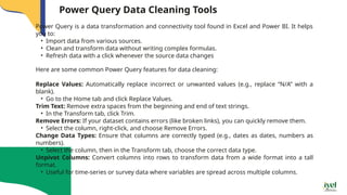 Power Query Data Cleaning Tools
Power Query is a data transformation and connectivity tool found in Excel and Power BI. It helps
you to:
• Import data from various sources.
• Clean and transform data without writing complex formulas.
• Refresh data with a click whenever the source data changes
Here are some common Power Query features for data cleaning:
Replace Values: Automatically replace incorrect or unwanted values (e.g., replace “N/A” with a
blank).
• Go to the Home tab and click Replace Values.
Trim Text: Remove extra spaces from the beginning and end of text strings.
• In the Transform tab, click Trim.
Remove Errors: If your dataset contains errors (like broken links), you can quickly remove them.
• Select the column, right-click, and choose Remove Errors.
Change Data Types: Ensure that columns are correctly typed (e.g., dates as dates, numbers as
numbers).
• Select the column, then in the Transform tab, choose the correct data type.
Unpivot Columns: Convert columns into rows to transform data from a wide format into a tall
format.
• Useful for time-series or survey data where variables are spread across multiple columns.
 