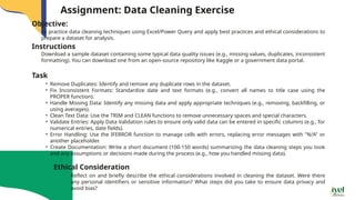 Assignment: Data Cleaning Exercise
To practice data cleaning techniques using Excel/Power Query and apply best practices and ethical considerations to
prepare a dataset for analysis.
Objective:
Instructions
Download a sample dataset containing some typical data quality issues (e.g., missing values, duplicates, inconsistent
formatting). You can download one from an open-source repository like Kaggle or a government data portal.
Task
• Remove Duplicates: Identify and remove any duplicate rows in the dataset.
• Fix Inconsistent Formats: Standardize date and text formats (e.g., convert all names to title case using the
PROPER function).
• Handle Missing Data: Identify any missing data and apply appropriate techniques (e.g., removing, backfilling, or
using averages).
• Clean Text Data: Use the TRIM and CLEAN functions to remove unnecessary spaces and special characters.
• Validate Entries: Apply Data Validation rules to ensure only valid data can be entered in specific columns (e.g., for
numerical entries, date fields).
• Error Handling: Use the IFERROR function to manage cells with errors, replacing error messages with "N/A" or
another placeholder.
• Create Documentation: Write a short document (100-150 words) summarizing the data cleaning steps you took
and any assumptions or decisions made during the process (e.g., how you handled missing data).
Reflect on and briefly describe the ethical considerations involved in cleaning the dataset. Were there
any personal identifiers or sensitive information? What steps did you take to ensure data privacy and
avoid bias?
Ethical Consideration
 
