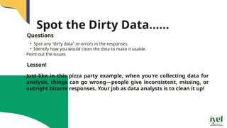 Spot the Dirty Data......
• Spot any "dirty data" or errors in the responses.
• Identify how you would clean the data to make it usable.
Point out the issues
Questions
Just like in this pizza party example, when you're collecting data for
analysis, things can go wrong—people give inconsistent, missing, or
outright bizarre responses. Your job as data analysts is to clean it up!
Lesson!
 