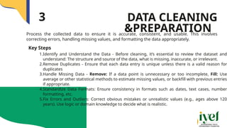 Process the collected data to ensure it is accurate, consistent, and usable. This involves
correcting errors, handling missing values, and formatting the data appropriately.
DATA CLEANING
&PREPARATION
3
Key Steps
1.Identify and Understand the Data - Before cleaning, it’s essential to review the dataset and
understand: The structure and source of the data, what is missing, inaccurate, or irrelevant.
2.Remove Duplicates - Ensure that each data entry is unique unless there is a valid reason for
duplicates
3.Handle Missing Data - Remove: If a data point is unnecessary or too incomplete, Fill: Use
average or other statistical methods to estimate missing values, or backfill with previous entries
if appropriate.
4.Standardize Data Formats: Ensure consistency in formats such as dates, text cases, number
formatting, etc.
5.Fix Errors and Outliers: Correct obvious mistakes or unrealistic values (e.g., ages above 120
years). Use logic or domain knowledge to decide what is realistic.
 