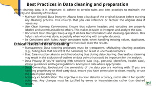 When cleaning data, it is important to adhere to certain rules and best practices to maintain the
integrity and reliability of the data:
Best Practices in Data cleaning and preparation
• Maintain Original Data Integrity: Always keep a backup of the original dataset before starting
any cleaning process. This ensures that you can reference or recover the original data if
necessary.
• Use Clear Naming Conventions: Ensure that column headers and variables are properly
labeled and understandable to others. This makes it easier to interpret and analyze the data.
• Document Your Changes: Keep a log of all data transformations and cleaning operations. This
helps track what was done, especially when working with complex datasets.
• Be Consistent with Rules: Apply consistent rules when handling missing values, duplicates,
and outliers. Avoid arbitrary decisions that could skew the results.
Ethical issues in data cleaning
• Transparency: Data cleaning processes must be transparent. Misleading cleaning practices
(e.g., hiding data that doesn’t fit the narrative) can result in unethical outcomes.
• Bias: Care must be taken to avoid introducing bias during data cleaning. Overzealous cleaning
may result in the exclusion of outliers or data points that could be important for the analysis.
• Data Privacy: If you're working with sensitive data (e.g., personal identifiers, health data),
ethical guidelines and legal regulations. Anonymize data where appropriate.
• Data Ownership: Understand the ownership of the data you are working with. If you are
handling proprietary or third-party data, ensure you have permission to clean, modify, or use
the data in your analysis.
• Accuracy vs. Modification: The objective is to clean data for accuracy, not to alter it for specific
outcomes. Any changes must be justified by errors or inconsistencies rather than desired
results.
 