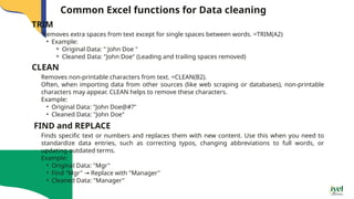 Common Excel functions for Data cleaning
Removes extra spaces from text except for single spaces between words. =TRIM(A2)
• Example:
⚬ Original Data: " John Doe "
⚬ Cleaned Data: "John Doe" (Leading and trailing spaces removed)
TRIM
Removes non-printable characters from text. =CLEAN(B2).
Often, when importing data from other sources (like web scraping or databases), non-printable
characters may appear. CLEAN helps to remove these characters.
Example:
• Original Data: "John Doe@#?"
• Cleaned Data: "John Doe"
CLEAN
Finds specific text or numbers and replaces them with new content. Use this when you need to
standardize data entries, such as correcting typos, changing abbreviations to full words, or
updating outdated terms.
Example:
• Original Data: "Mgr"
• Find "Mgr" Replace with "Manager"
→
• Cleaned Data: "Manager"
FIND and REPLACE
 