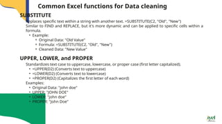 Common Excel functions for Data cleaning
Replaces specific text within a string with another text. =SUBSTITUTE(C2, "Old", "New")
Similar to FIND and REPLACE, but it's more dynamic and can be applied to specific cells within a
formula.
• Example:
⚬ Original Data: "Old Value"
⚬ Formula: =SUBSTITUTE(C2, "Old", "New")
⚬ Cleaned Data: "New Value"
SUBSTITUTE
Standardizes text case to uppercase, lowercase, or proper case (first letter capitalized).
• =UPPER(D2) (Converts text to uppercase)
• =LOWER(D2) (Converts text to lowercase)
• =PROPER(D2) (Capitalizes the first letter of each word)
Examples:
• Original Data: "john doe"
• UPPER: "JOHN DOE"
• LOWER: "john doe"
• PROPER: "John Doe"
UPPER, LOWER, and PROPER
 