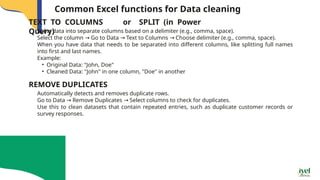 Common Excel functions for Data cleaning
Splits data into separate columns based on a delimiter (e.g., comma, space).
Select the column Go to Data Text to Columns Choose delimiter (e.g., comma, space).
→ → →
When you have data that needs to be separated into different columns, like splitting full names
into first and last names.
Example:
• Original Data: "John, Doe"
• Cleaned Data: "John" in one column, "Doe" in another
TEXT TO COLUMNS or SPLIT (in Power
Query)
Automatically detects and removes duplicate rows.
Go to Data Remove Duplicates Select columns to check for duplicates.
→ →
Use this to clean datasets that contain repeated entries, such as duplicate customer records or
survey responses.
REMOVE DUPLICATES
 