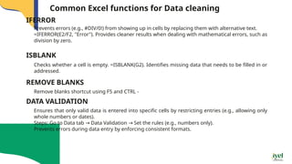 Common Excel functions for Data cleaning
Prevents errors (e.g., #DIV/0!) from showing up in cells by replacing them with alternative text.
=IFERROR(E2/F2, "Error"). Provides cleaner results when dealing with mathematical errors, such as
division by zero.
IFERROR
Checks whether a cell is empty. =ISBLANK(G2). Identifies missing data that needs to be filled in or
addressed.
ISBLANK
Remove blanks shortcut using F5 and CTRL -
REMOVE BLANKS
Ensures that only valid data is entered into specific cells by restricting entries (e.g., allowing only
whole numbers or dates).
Steps: Go to Data tab Data Validation Set the rules (e.g., numbers only).
→ →
Prevents errors during data entry by enforcing consistent formats.
DATA VALIDATION
 