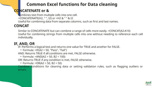 Common Excel functions for Data cleaning
Combines text from multiple cells into one cell.
=CONCATENATE(H2, " ", I2) or =H2 & " " & I2
Useful for combining data from separate columns, such as first and last names.
CONCATENATE or &
CONCAT
Similar to CONCATENATE but can combine a range of cells more easily. =CONCAT(A2:A10)
Useful for combining strings from multiple cells into one without needing to reference each cell
individually.
IF, AND, OR
IF: Performs a logical test and returns one value for TRUE and another for FALSE.
• Formula: =IF(A2 > 50, "Pass", "Fail")
AND: Returns TRUE if all conditions are met, FALSE otherwise.
• Formula: =AND(A2 > 50, B2 < 100)
OR: Returns TRUE if any condition is met, FALSE otherwise.
• Formula: =OR(A2 > 50, B2 > 50)
Combine conditions for cleaning data or setting validation rules, such as flagging outliers or
errors.
 