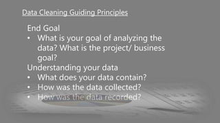 End Goal
• What is your goal of analyzing the
data? What is the project/ business
goal?
Understanding your data
• What does your data contain?
• How was the data collected?
• How was the data recorded?
Data Cleaning Guiding Principles
 