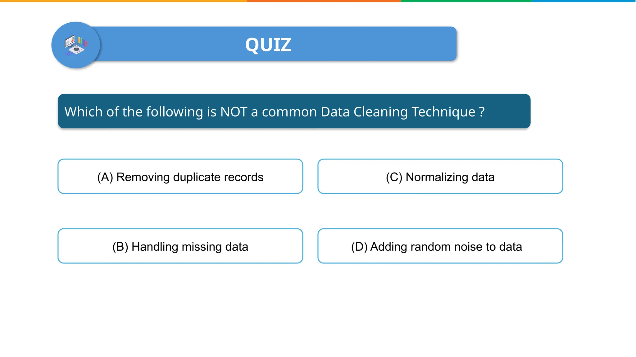 QUIZ
Which of the following is NOT a common Data Cleaning Technique ?
(A) Removing duplicate records
(B) Handling missing data (D) Adding random noise to data
(C) Normalizing data