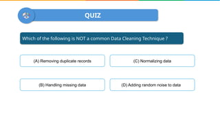QUIZ
Which of the following is NOT a common Data Cleaning Technique ?
(A) Removing duplicate records
(B) Handling missing data (D) Adding random noise to data
(C) Normalizing data
 