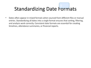 Standardizing Date Formats
• Dates often appear in mixed formats when sourced from different files or manual
entries. Standardizing all dates into a single format ensures that sorting, filtering,
and analysis work correctly. Consistent date formats are essential for creating
timelines, attendance summaries, or financial reports.
📘
 