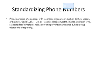 Standardizing Phone Numbers
• Phone numbers often appear with inconsistent separators such as dashes, spaces,
or brackets. Using SUBSTITUTE or Flash Fill helps convert them into a uniform style.
Standardization improves readability and prevents mismatches during lookup
operations or reporting.
📘
 