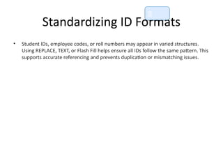 Standardizing ID Formats
• Student IDs, employee codes, or roll numbers may appear in varied structures.
Using REPLACE, TEXT, or Flash Fill helps ensure all IDs follow the same pattern. This
supports accurate referencing and prevents duplication or mismatching issues.
📘
 