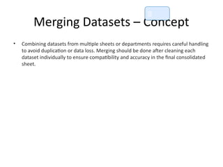 Merging Datasets – Concept
• Combining datasets from multiple sheets or departments requires careful handling
to avoid duplication or data loss. Merging should be done after cleaning each
dataset individually to ensure compatibility and accuracy in the final consolidated
sheet.
📘
 