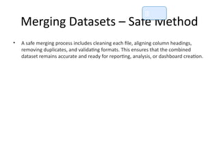Merging Datasets – Safe Method
• A safe merging process includes cleaning each file, aligning column headings,
removing duplicates, and validating formats. This ensures that the combined
dataset remains accurate and ready for reporting, analysis, or dashboard creation.
📘
 