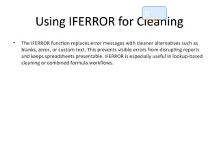 Using IFERROR for Cleaning
• The IFERROR function replaces error messages with cleaner alternatives such as
blanks, zeros, or custom text. This prevents visible errors from disrupting reports
and keeps spreadsheets presentable. IFERROR is especially useful in lookup-based
cleaning or combined formula workflows.
📘
 