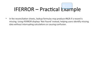 IFERROR – Practical Example
• In fee reconciliation sheets, lookup formulas may produce #N/A if a record is
missing. Using IFERROR displays 'Not Found' instead, helping users identify missing
data without interrupting calculations or causing confusion.
📘
 