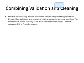 Combining Validation and Cleaning
• Effective data cleaning involves a balanced approach of preventing new errors
through Data Validation and correcting existing ones using cleaning functions. This
ensures both future accuracy and current consistency in datasets used for
academic, HR, or financial records.
📘
 