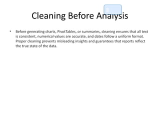 Cleaning Before Analysis
• Before generating charts, PivotTables, or summaries, cleaning ensures that all text
is consistent, numerical values are accurate, and dates follow a uniform format.
Proper cleaning prevents misleading insights and guarantees that reports reflect
the true state of the data.
📘
 