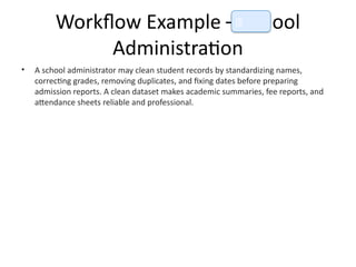Workflow Example – School
Administration
• A school administrator may clean student records by standardizing names,
correcting grades, removing duplicates, and fixing dates before preparing
admission reports. A clean dataset makes academic summaries, fee reports, and
attendance sheets reliable and professional.
📘
 