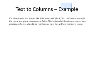Text to Columns – Example
• If a dataset contains entries like 'Ali Ahmed – Grade 5', Text to Columns can split
the name and grade into separate fields. This helps administrators prepare clean
admission sheets, attendance registers, or class lists without manual retyping.
📘
 