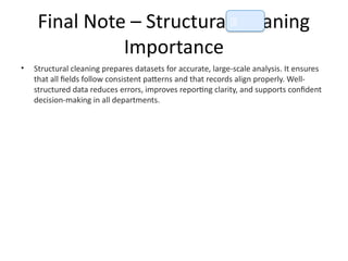 Final Note – Structural Cleaning
Importance
• Structural cleaning prepares datasets for accurate, large-scale analysis. It ensures
that all fields follow consistent patterns and that records align properly. Well-
structured data reduces errors, improves reporting clarity, and supports confident
decision-making in all departments.
📘
 