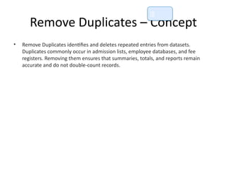 Remove Duplicates – Concept
• Remove Duplicates identifies and deletes repeated entries from datasets.
Duplicates commonly occur in admission lists, employee databases, and fee
registers. Removing them ensures that summaries, totals, and reports remain
accurate and do not double-count records.
📘
 