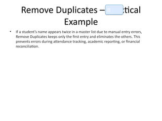 Remove Duplicates – Practical
Example
• If a student’s name appears twice in a master list due to manual entry errors,
Remove Duplicates keeps only the first entry and eliminates the others. This
prevents errors during attendance tracking, academic reporting, or financial
reconciliation.
📘
 
