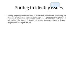 Sorting to Identify Issues
• Sorting helps expose errors such as blank cells, inconsistent formatting, or
impossible values. For example, sorting grades alphabetically might reveal
misspellings like 'Graed 1'. Sorting is a simple yet powerful way to detect
irregularities in large datasets.
📘
 