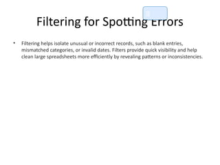 Filtering for Spotting Errors
• Filtering helps isolate unusual or incorrect records, such as blank entries,
mismatched categories, or invalid dates. Filters provide quick visibility and help
clean large spreadsheets more efficiently by revealing patterns or inconsistencies.
📘
 
