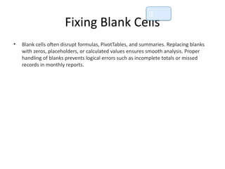 Fixing Blank Cells
• Blank cells often disrupt formulas, PivotTables, and summaries. Replacing blanks
with zeros, placeholders, or calculated values ensures smooth analysis. Proper
handling of blanks prevents logical errors such as incomplete totals or missed
records in monthly reports.
📘
 