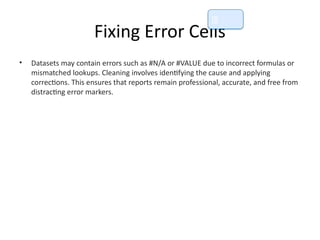 Fixing Error Cells
• Datasets may contain errors such as #N/A or #VALUE due to incorrect formulas or
mismatched lookups. Cleaning involves identifying the cause and applying
corrections. This ensures that reports remain professional, accurate, and free from
distracting error markers.
📘
 