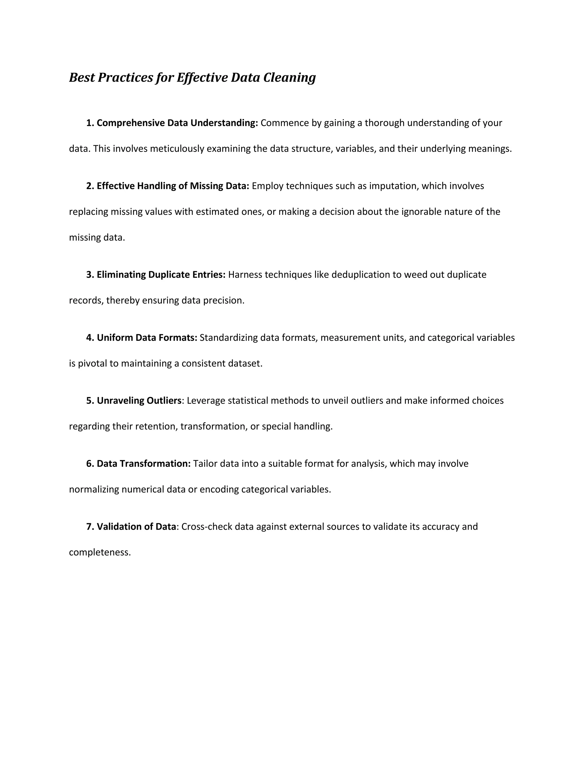 Best Practices for Effective Data Cleaning
1. Comprehensive Data Understanding: Commence by gaining a thorough understanding of your
data. This involves meticulously examining the data structure, variables, and their underlying meanings.
2. Effective Handling of Missing Data: Employ techniques such as imputation, which involves
replacing missing values with estimated ones, or making a decision about the ignorable nature of the
missing data.
3. Eliminating Duplicate Entries: Harness techniques like deduplication to weed out duplicate
records, thereby ensuring data precision.
4. Uniform Data Formats: Standardizing data formats, measurement units, and categorical variables
is pivotal to maintaining a consistent dataset.
5. Unraveling Outliers: Leverage statistical methods to unveil outliers and make informed choices
regarding their retention, transformation, or special handling.
6. Data Transformation: Tailor data into a suitable format for analysis, which may involve
normalizing numerical data or encoding categorical variables.
7. Validation of Data: Cross-check data against external sources to validate its accuracy and
completeness.
 