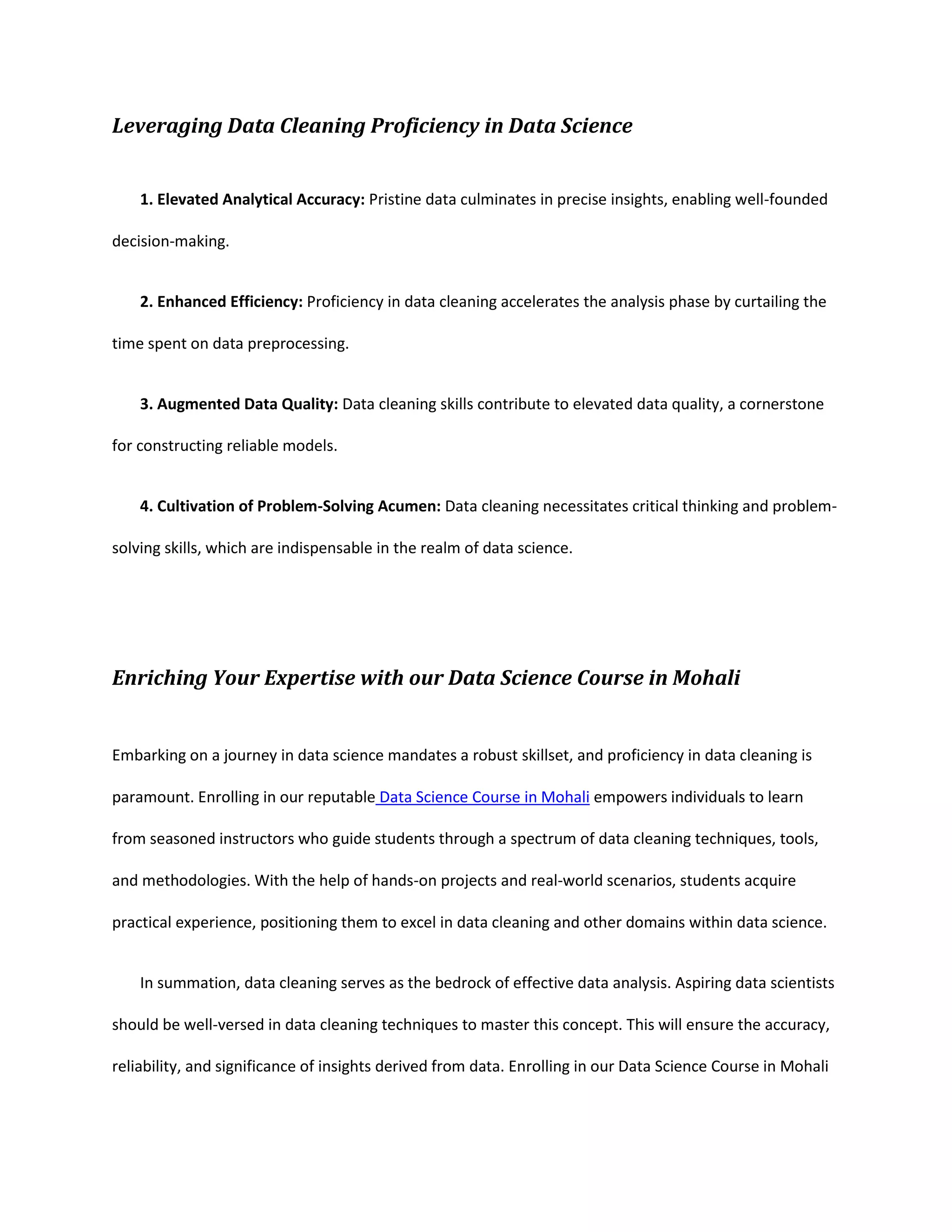 Leveraging Data Cleaning Proficiency in Data Science
1. Elevated Analytical Accuracy: Pristine data culminates in precise insights, enabling well-founded
decision-making.
2. Enhanced Efficiency: Proficiency in data cleaning accelerates the analysis phase by curtailing the
time spent on data preprocessing.
3. Augmented Data Quality: Data cleaning skills contribute to elevated data quality, a cornerstone
for constructing reliable models.
4. Cultivation of Problem-Solving Acumen: Data cleaning necessitates critical thinking and problem-
solving skills, which are indispensable in the realm of data science.
Enriching Your Expertise with our Data Science Course in Mohali
Embarking on a journey in data science mandates a robust skillset, and proficiency in data cleaning is
paramount. Enrolling in our reputable Data Science Course in Mohali empowers individuals to learn
from seasoned instructors who guide students through a spectrum of data cleaning techniques, tools,
and methodologies. With the help of hands-on projects and real-world scenarios, students acquire
practical experience, positioning them to excel in data cleaning and other domains within data science.
In summation, data cleaning serves as the bedrock of effective data analysis. Aspiring data scientists
should be well-versed in data cleaning techniques to master this concept. This will ensure the accuracy,
reliability, and significance of insights derived from data. Enrolling in our Data Science Course in Mohali
 