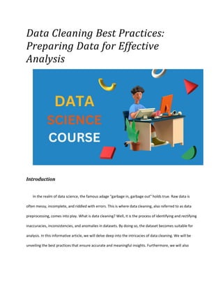Data Cleaning Best Practices:
Preparing Data for Effective
Analysis
Introduction
In the realm of data science, the famous adage "garbage in, garbage out" holds true. Raw data is
often messy, incomplete, and riddled with errors. This is where data cleaning, also referred to as data
preprocessing, comes into play. What is data cleaning? Well, it is the process of identifying and rectifying
inaccuracies, inconsistencies, and anomalies in datasets. By doing so, the dataset becomes suitable for
analysis. In this informative article, we will delve deep into the intricacies of data cleaning. We will be
unveiling the best practices that ensure accurate and meaningful insights. Furthermore, we will also
 