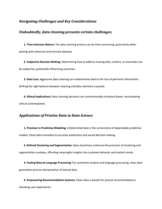 Navigating Challenges and Key Considerations
Undoubtedly, data cleaning presents certain challenges:
1. Time-Intensive Nature: The data cleaning process can be time-consuming, particularly when
dealing with extensive and intricate datasets.
2. Subjective Decision-Making: Determining how to address missing data, outliers, or anomalies can
be subjective, potentially influencing outcomes.
3. Data Loss: Aggressive data cleaning can inadvertently lead to the loss of pertinent information.
Striking the right balance between cleaning and data retention is pivotal.
4. Ethical Implications: Data cleaning decisions can unintentionally introduce biases, necessitating
ethical contemplation.
Applications of Pristine Data in Data Science
1. Precision in Predictive Modeling: Unblemished data is the cornerstone of dependable predictive
models. Clean data translates to accurate predictions and sound decision-making.
2. Refined Clustering and Segmentation: Data cleanliness enhances the precision of clustering and
segmentation analyses, affording meaningful insights into customer behavior and market trends.
3. Fueling Natural Language Processing: For sentiment analysis and language processing, clean data
guarantees precise interpretation of textual data.
4. Empowering Recommendation Systems: Clean data is pivotal for precise recommendations,
elevating user experiences.
 