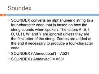Soundex 
 SOUNDEX converts an alphanumeric string to a 
four-character code that is based on how the 
string sounds when spoken. The letters A, E, I, 
O, U, H, W, and Y are ignored unless they are 
the first letter of the string. Zeroes are added at 
the end if necessary to produce a four-character 
code. 
 SOUNDEX (‘Ahmedabad') = A531 
 SOUNDEX (‘Amdavad') = A531 
12 
 