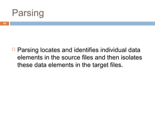 Parsing 
 Parsing locates and identifies individual data 
elements in the source files and then isolates 
these data elements in the target files. 
16 
 