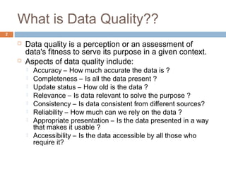 What is Data Quality?? 
 Data quality is a perception or an assessment of 
data's fitness to serve its purpose in a given context. 
 Aspects of data quality include: 
 Accuracy – How much accurate the data is ? 
 Completeness – Is all the data present ? 
 Update status – How old is the data ? 
 Relevance – Is data relevant to solve the purpose ? 
 Consistency – Is data consistent from different sources? 
 Reliability – How much can we rely on the data ? 
 Appropriate presentation – Is the data presented in a way 
that makes it usable ? 
 Accessibility – Is the data accessible by all those who 
require it? 
2 
 