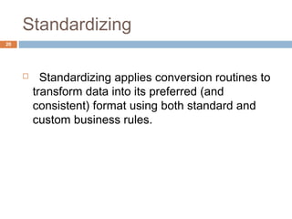 Standardizing 
 Standardizing applies conversion routines to 
transform data into its preferred (and 
consistent) format using both standard and 
custom business rules. 
20 
 