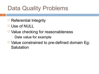 Data Quality Problems 
 Referential Integrity 
 Use of NULL 
 Value checking for reasonableness 
 Date value for example 
 Value constrained to pre-defined domain Eg: 
Salutation 
3 
 