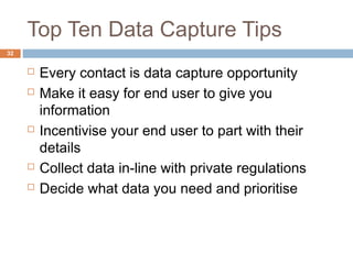 Top Ten Data Capture Tips 
 Every contact is data capture opportunity 
 Make it easy for end user to give you 
information 
 Incentivise your end user to part with their 
details 
 Collect data in-line with private regulations 
 Decide what data you need and prioritise 
32 
 