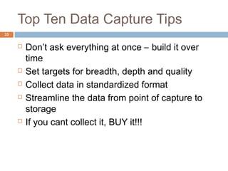Top Ten Data Capture Tips 
 Don’t ask everything at once – build it over 
time 
 Set targets for breadth, depth and quality 
 Collect data in standardized format 
 Streamline the data from point of capture to 
storage 
 If you cant collect it, BUY it!!! 
33 
 