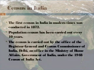 Census in India 
36 
The first census in India in modern times was 
conducted in 1872. 
Population census has been carried out every 
10 years. 
The census is carried out by the office of the 
Registrar General and Census Commissioner of 
India, Delhi, an office in the Ministry of Home 
Affairs, Government of India, under the 1948 
Census of India Act. 
 