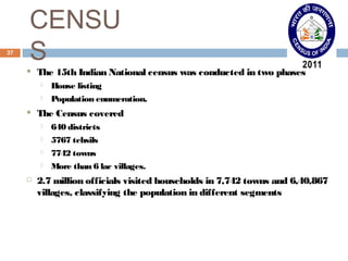 CENSU 
37 S 
 The 15th Indian National census was conducted in two phases 
 House listing 
 Population enumeration. 
 The Census covered 
 640 districts 
 5767 tehsils 
 7742 towns 
 More than 6 lac villages. 
 2.7 million officials visited households in 7,742 towns and 6,40,867 
villages, classifying the population in different segments 
 