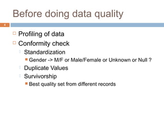 Before doing data quality 
 Profiling of data 
 Conformity check 
 Standardization 
 Gender -> M/F or Male/Female or Unknown or Null ? 
 Duplicate Values 
 Survivorship 
 Best quality set from different records 
4 
 